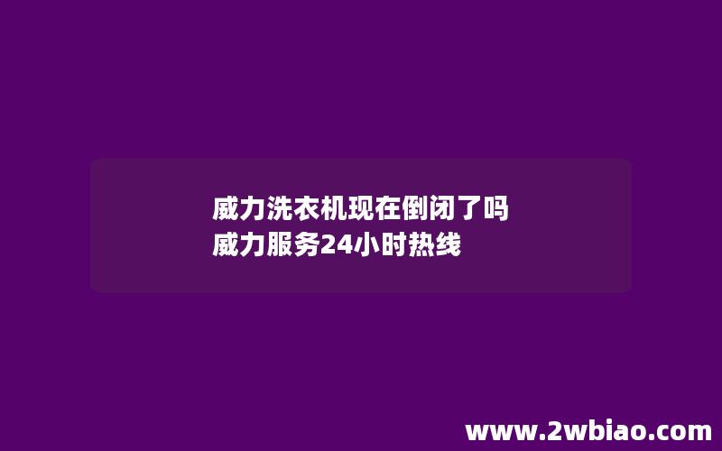 威力洗衣机现在倒闭了吗 威力服务24小时热线