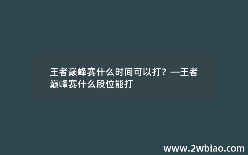 王者巅峰赛什么时间可以打？—王者巅峰赛什么段位能打