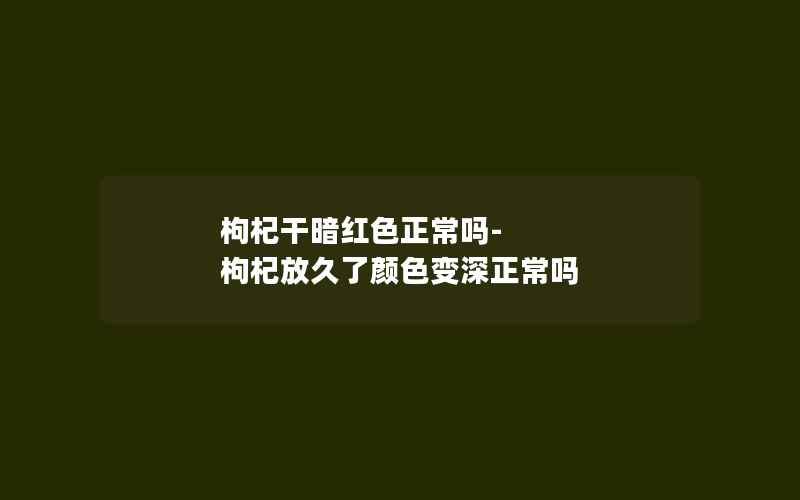 枸杞干暗红色正常吗-枸杞放久了颜色变深正常吗