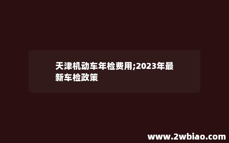 天津机动车年检费用;2023年最新车检政策