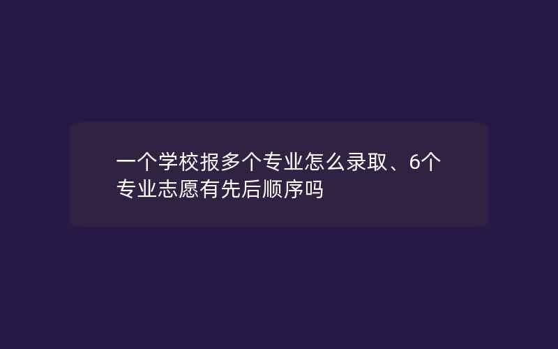 一个学校报多个专业怎么录取、6个专业志愿有先后顺序吗