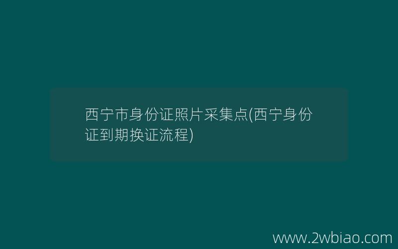 西宁市身份证照片采集点(西宁身份证到期换证流程)