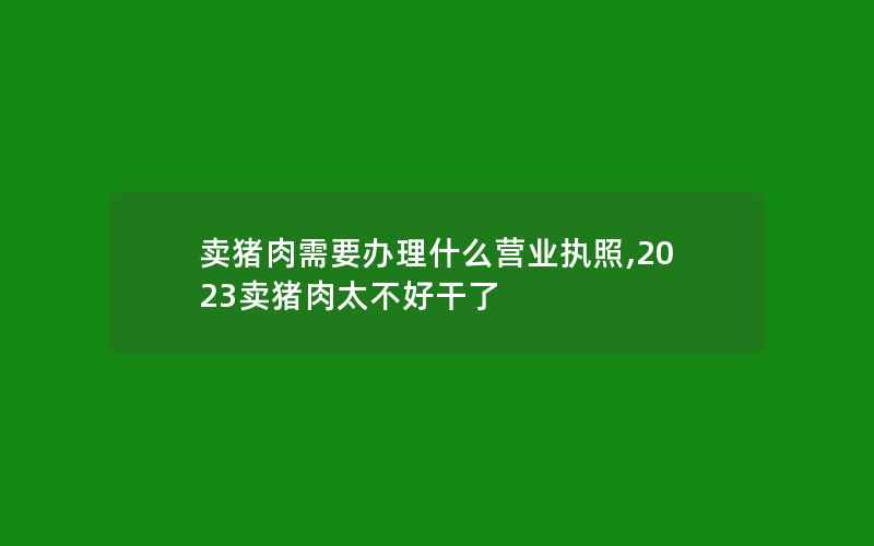 卖猪肉需要办理什么营业执照,2023卖猪肉太不好干了