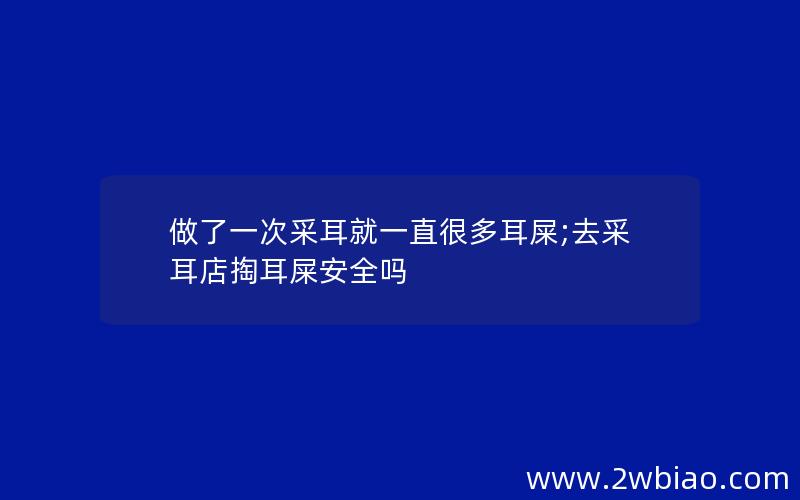 做了一次采耳就一直很多耳屎;去采耳店掏耳屎安全吗