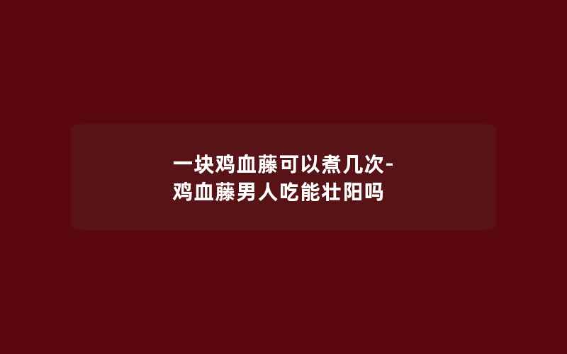 一块鸡血藤可以煮几次-鸡血藤男人吃能壮阳吗