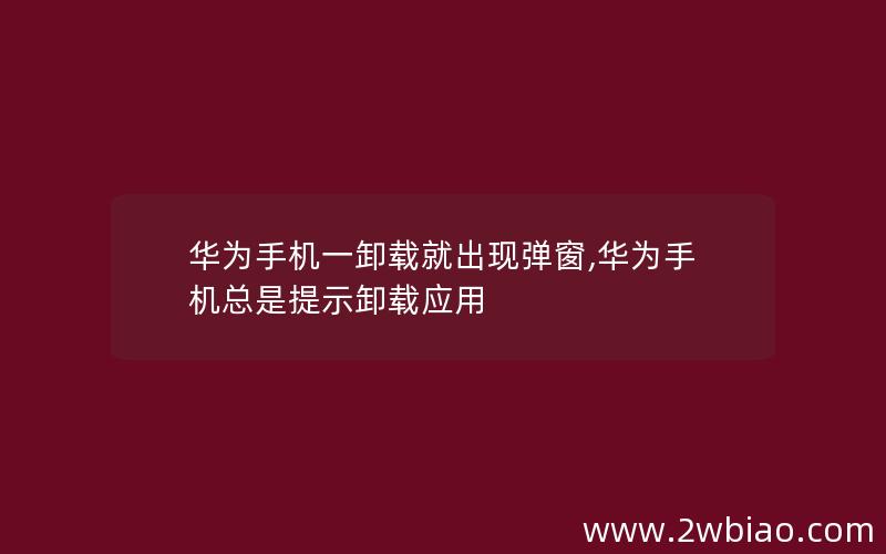 华为手机一卸载就出现弹窗,华为手机总是提示卸载应用