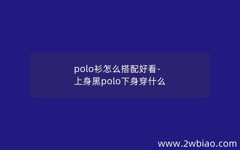 polo衫怎么搭配好看-上身黑polo下身穿什么