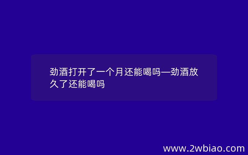 劲酒打开了一个月还能喝吗—劲酒放久了还能喝吗