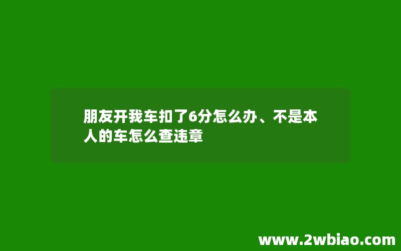 朋友开我车扣了6分怎么办、不是本人的车怎么查违章