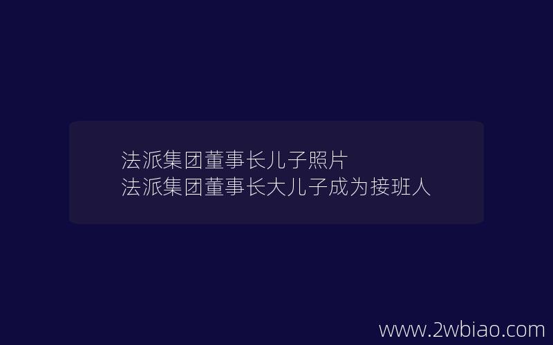 法派集团董事长儿子照片 法派集团董事长大儿子成为接班人