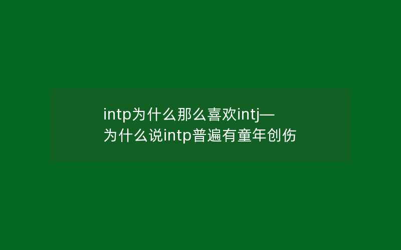 intp为什么那么喜欢intj—为什么说intp普遍有童年创伤