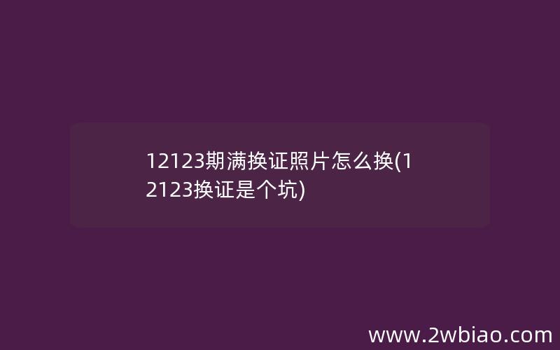 12123期满换证照片怎么换(12123换证是个坑)