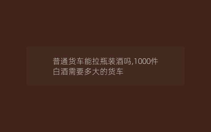 普通货车能拉瓶装酒吗,1000件白酒需要多大的货车