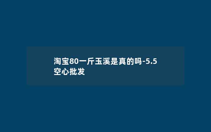 淘宝80一斤玉溪是真的吗-5.5空心批发