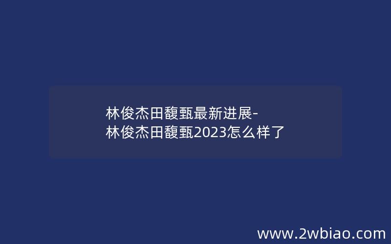 林俊杰田馥甄最新进展-林俊杰田馥甄2023怎么样了