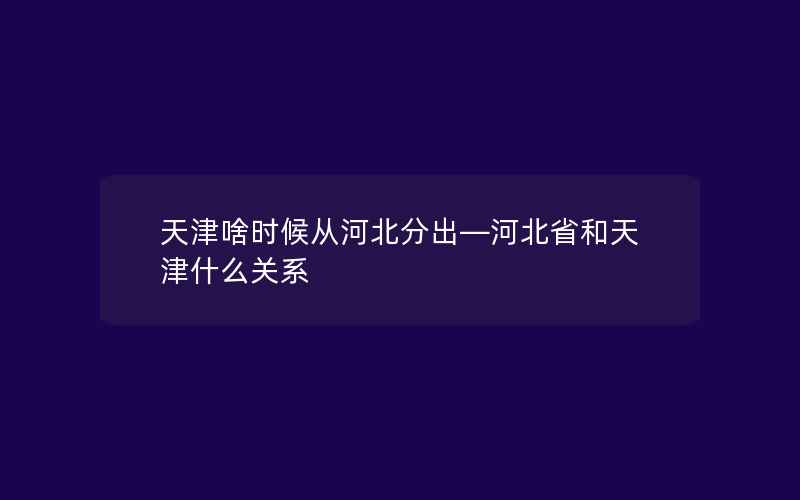 天津啥时候从河北分出—河北省和天津什么关系