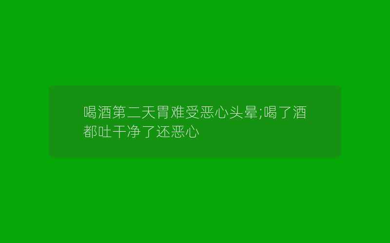 喝酒第二天胃难受恶心头晕;喝了酒都吐干净了还恶心