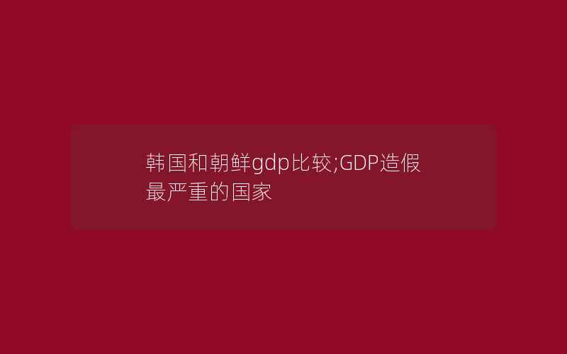 韩国和朝鲜gdp比较;GDP造假最严重的国家