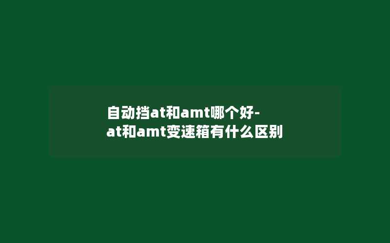 自动挡at和amt哪个好-at和amt变速箱有什么区别