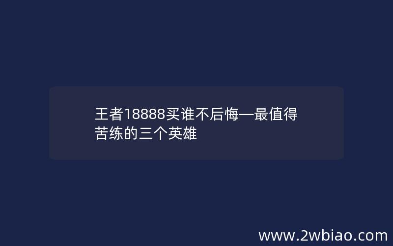 王者18888买谁不后悔—最值得苦练的三个英雄