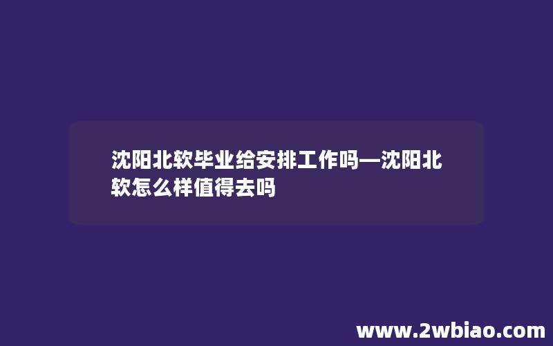 沈阳北软毕业给安排工作吗—沈阳北软怎么样值得去吗