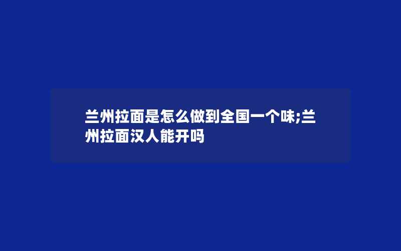 兰州拉面是怎么做到全国一个味;兰州拉面汉人能开吗