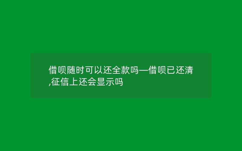 借呗随时可以还全款吗—借呗已还清,征信上还会显示吗