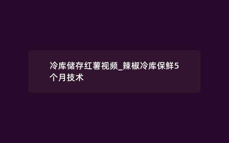 冷库储存红薯视频_辣椒冷库保鲜5个月技术