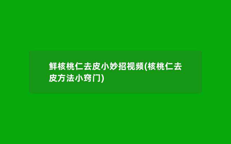 鲜核桃仁去皮小妙招视频(核桃仁去皮方法小窍门)