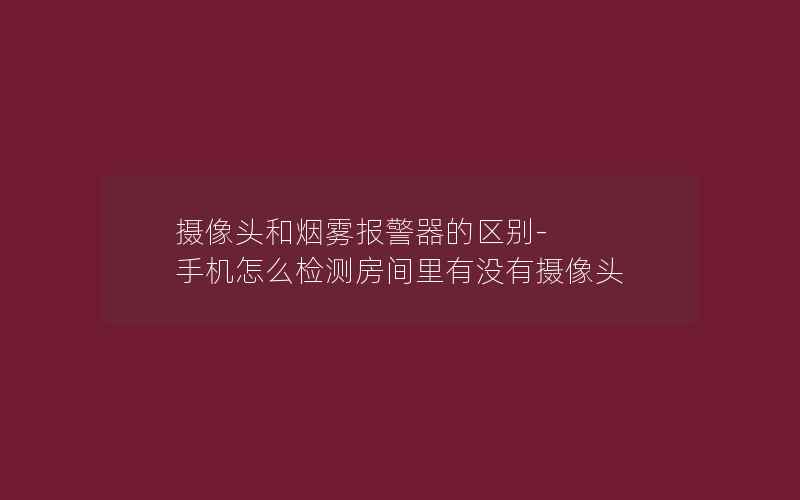 摄像头和烟雾报警器的区别-手机怎么检测房间里有没有摄像头