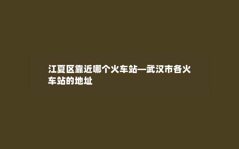 江夏区靠近哪个火车站—武汉市各火车站的地址