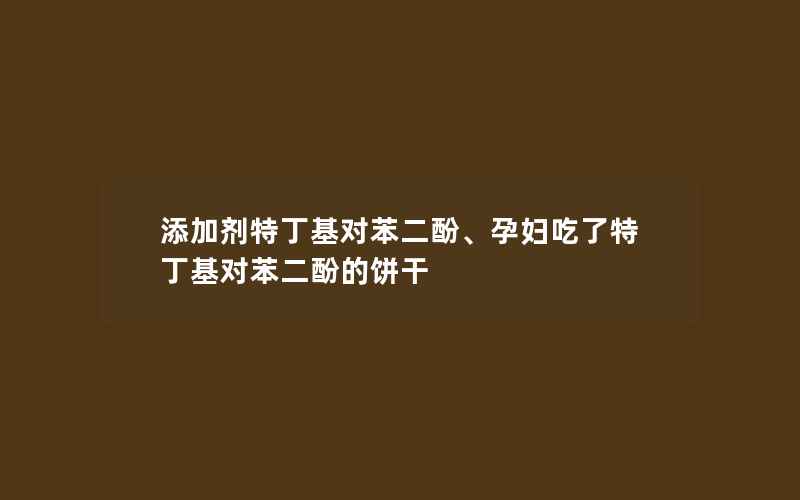 添加剂特丁基对苯二酚、孕妇吃了特丁基对苯二酚的饼干