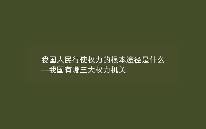 我国人民行使权力的根本途径是什么—我国有哪三大权力机关