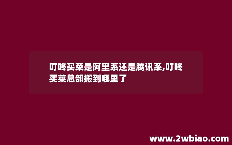 叮咚买菜是阿里系还是腾讯系,叮咚买菜总部搬到哪里了