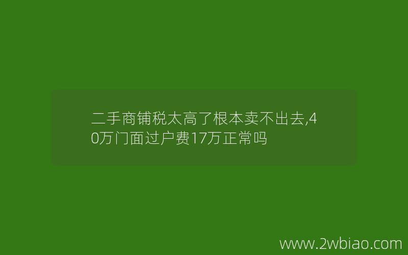 二手商铺税太高了根本卖不出去,40万门面过户费17万正常吗